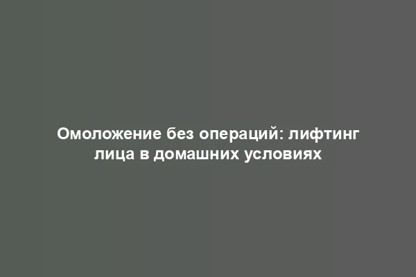 Омоложение без операций: лифтинг лица в домашних условиях