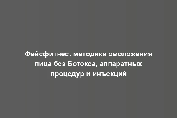 Фейсфитнес: методика омоложения лица без Ботокса, аппаратных процедур и инъекций