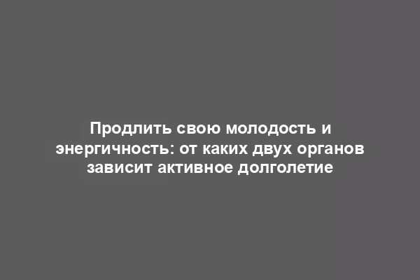 Продлить свою молодость и энергичность: от каких двух органов зависит активное долголетие