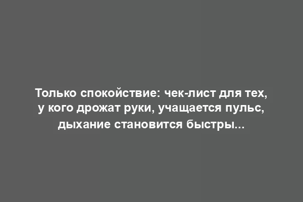 Только спокойствие: чек-лист для тех, у кого дрожат руки, учащается пульс, дыхание становится быстрым