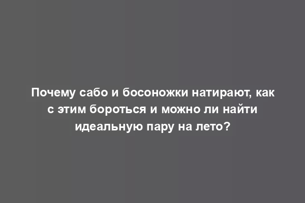 Почему сабо и босоножки натирают, как с этим бороться и можно ли найти идеальную пару на лето?