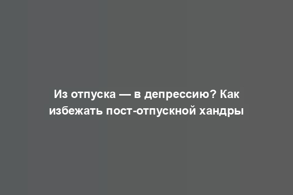 Из отпуска — в депрессию? Как избежать пост-отпускной хандры