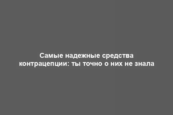 Самые надежные средства контрацепции: ты точно о них не знала