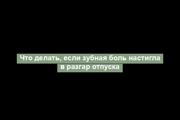 Что делать, если зубная боль настигла в разгар отпуска