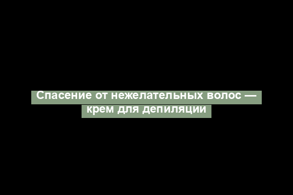 Спасение от нежелательных волос — крем для депиляции