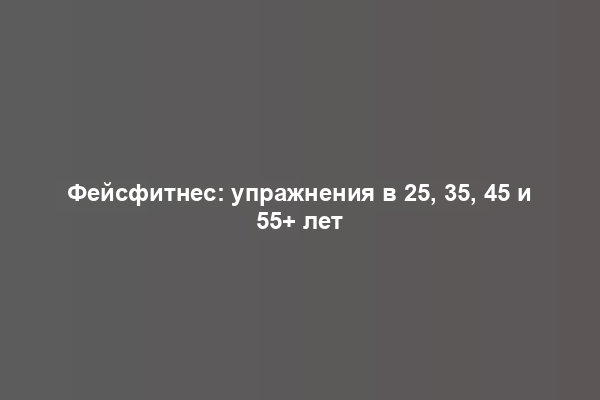 Фейсфитнес: упражнения в 25, 35, 45 и 55+ лет