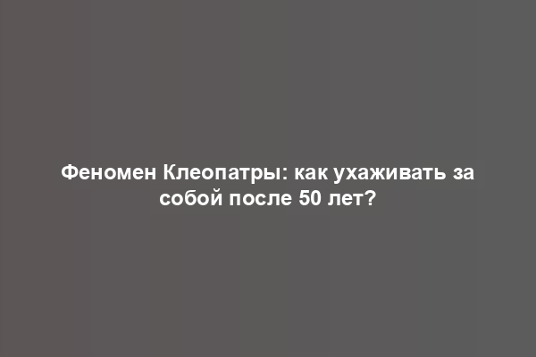 Феномен Клеопатры: как ухаживать за собой после 50 лет?