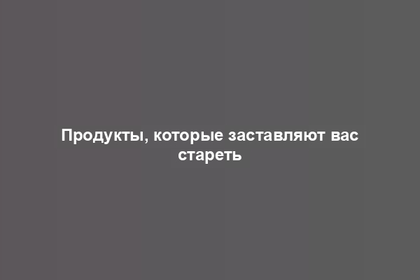 Продукты, которые заставляют вас стареть