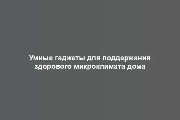 Умные гаджеты для поддержания здорового микроклимата дома