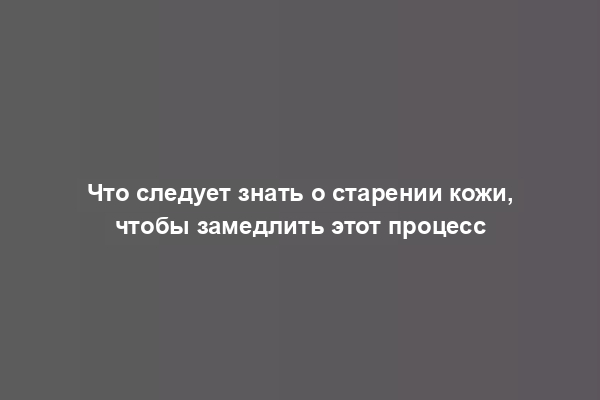 Что следует знать о старении кожи, чтобы замедлить этот процесс