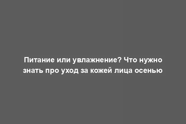 Питание или увлажнение? Что нужно знать про уход за кожей лица осенью