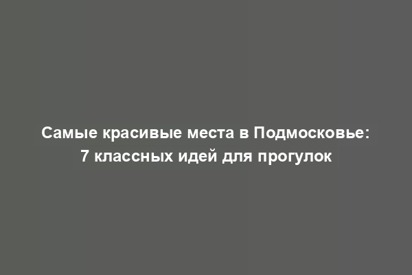 Самые красивые места в Подмосковье: 7 классных идей для прогулок