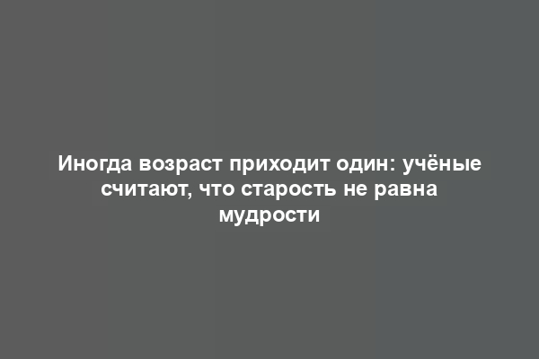 Иногда возраст приходит один: учёные считают, что старость не равна мудрости