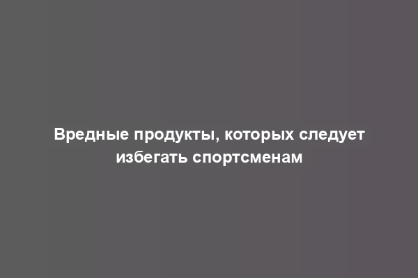 Вредные продукты, которых следует избегать спортсменам