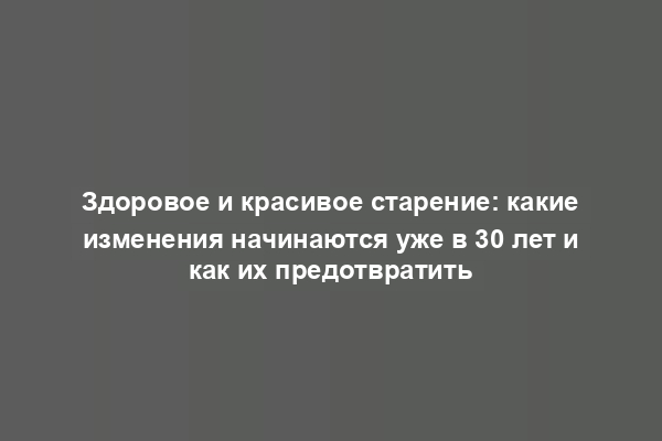 Здоровое и красивое старение: какие изменения начинаются уже в 30 лет и как их предотвратить