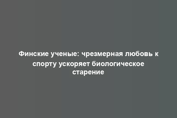 Финские ученые: чрезмерная любовь к спорту ускоряет биологическое старение