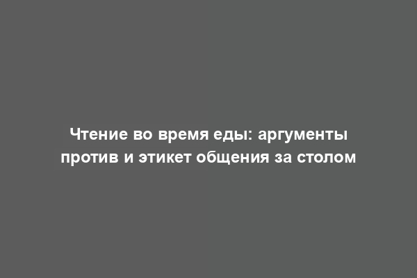 Чтение во время еды: аргументы против и этикет общения за столом