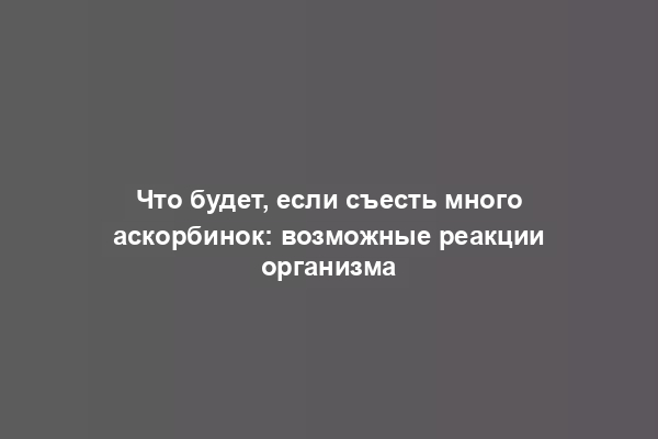 Что будет, если съесть много аскорбинок: возможные реакции организма