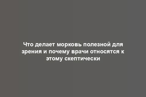 Что делает морковь полезной для зрения и почему врачи относятся к этому скептически