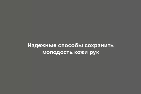 Надежные способы сохранить молодость кожи рук