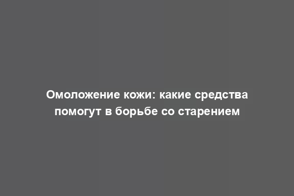 Омоложение кожи: какие средства помогут в борьбе со старением