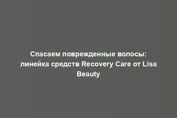 Спасаем поврежденные волосы: линейка средств Recovery Care от Lisa Beauty