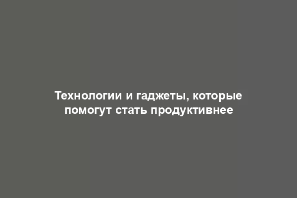 Технологии и гаджеты, которые помогут стать продуктивнее