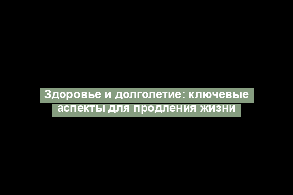 Здоровье и долголетие: ключевые аспекты для продления жизни