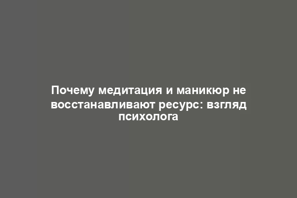 Почему медитация и маникюр не восстанавливают ресурс: взгляд психолога