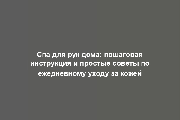 Спа для рук дома: пошаговая инструкция и простые советы по ежедневному уходу за кожей