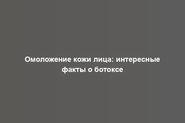 Омоложение кожи лица: интересные факты о ботоксе